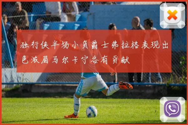 独行侠半场小负爵士弗拉格表现出色浓眉马尔卡宁各有贡献