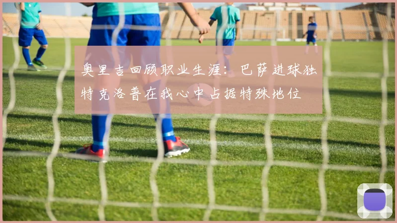 奥里吉回顾职业生涯：巴萨进球独特克洛普在我心中占据特殊地位
