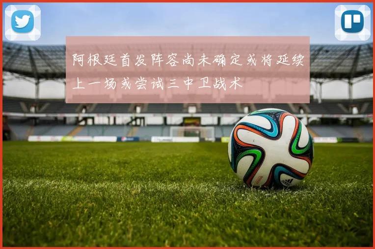 阿根廷首发阵容尚未确定或将延续上一场或尝试三中卫战术