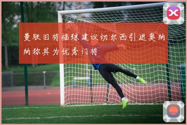 曼联旧将福琼建议切尔西引进奥纳纳称其为优秀门将