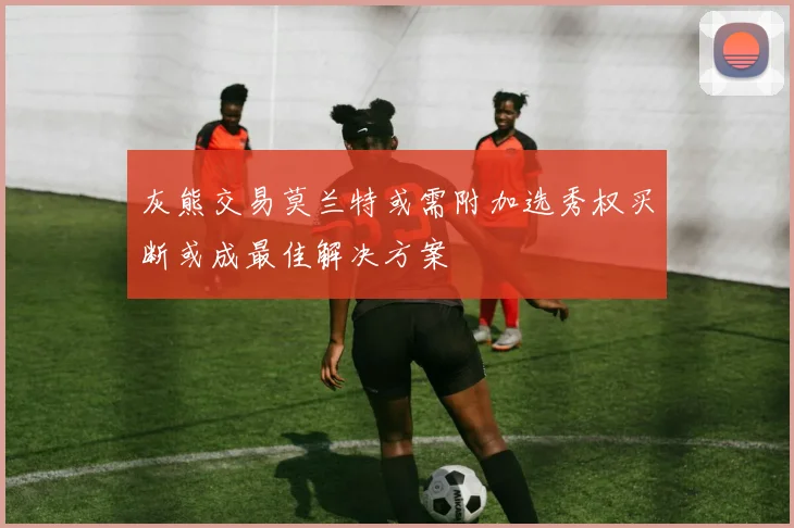 灰熊交易莫兰特或需附加选秀权买断或成最佳解决方案