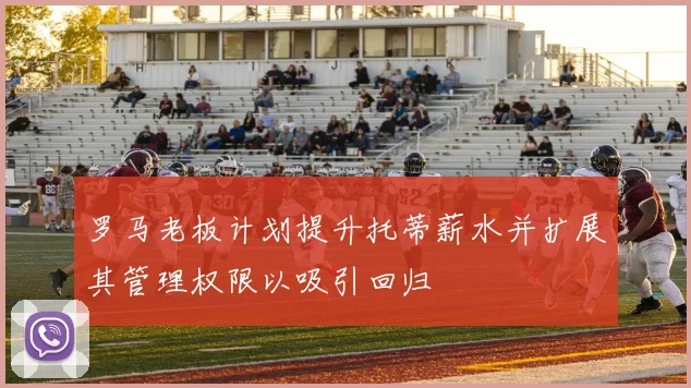 罗马老板计划提升托蒂薪水并扩展其管理权限以吸引回归