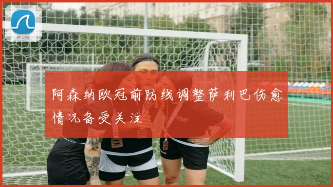 阿森纳欧冠前防线调整萨利巴伤愈情况备受关注