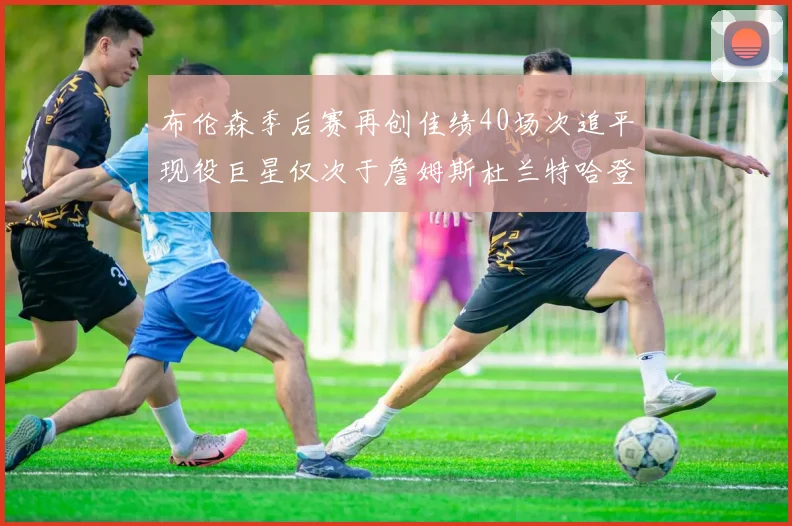 布伦森季后赛再创佳绩40场次追平现役巨星仅次于詹姆斯杜兰特哈登