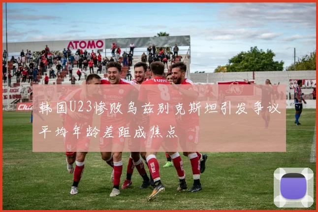 韩国U23惨败乌兹别克斯坦引发争议平均年龄差距成焦点