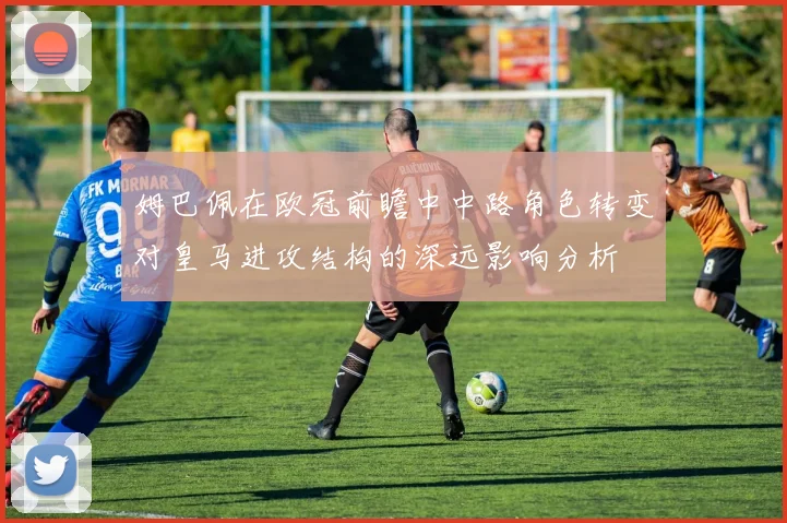 姆巴佩在欧冠前瞻中中路角色转变对皇马进攻结构的深远影响分析