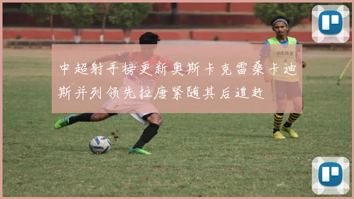 中超射手榜更新奥斯卡克雷桑卡迪斯并列领先拉唐紧随其后追赶