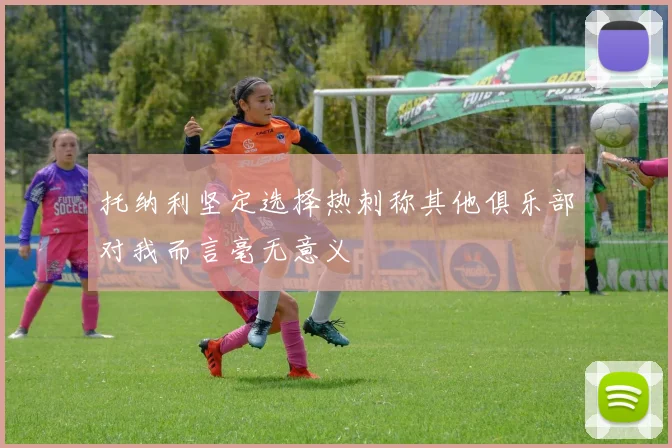 托纳利坚定选择热刺称其他俱乐部对我而言毫无意义