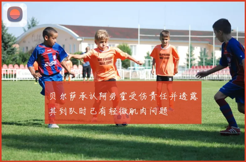贝尔萨承认阿劳霍受伤责任并透露其到队时已有轻微肌肉问题