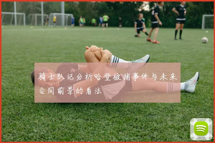 骑士队记分析哈登被捕事件与未来合同前景的看法