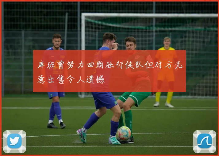 库班曾努力回购独行侠队但对方无意出售令人遗憾