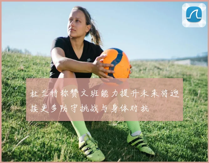 杜兰特称赞文班能力提升未来将迎接更多防守挑战与身体对抗