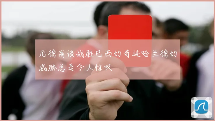 厄德高谈战胜巴西的奇迹哈兰德的威胁总是令人惊叹