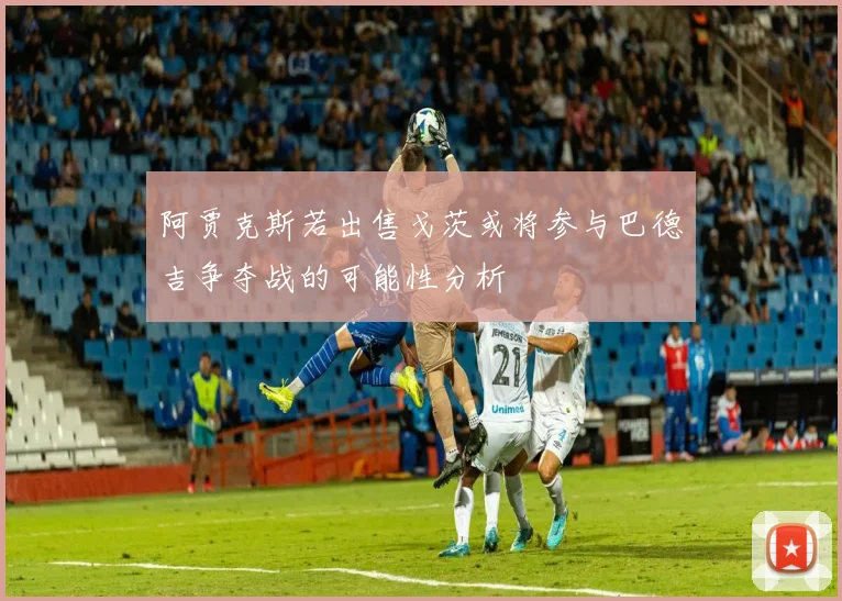 阿贾克斯若出售戈茨或将参与巴德吉争夺战的可能性分析