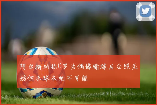 阿尔梅纳称C罗为偶像输球后合照无妨但求球衣绝不可能