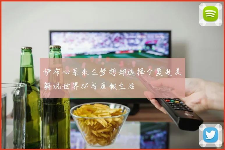 伊布心系米兰梦想却选择今夏赴美解说世界杯与度假生活