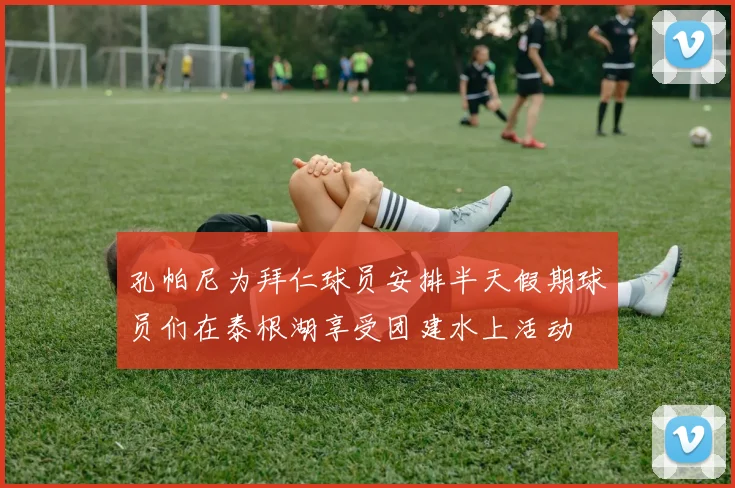 孔帕尼为拜仁球员安排半天假期球员们在泰根湖享受团建水上活动