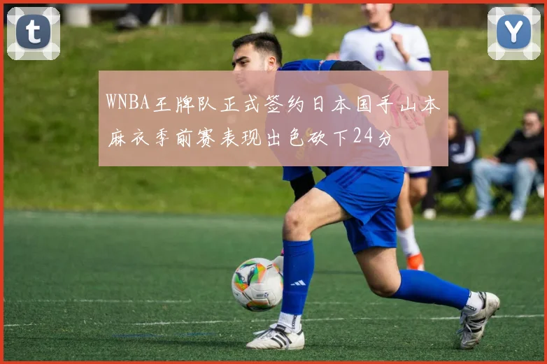WNBA王牌队正式签约日本国手山本麻衣季前赛表现出色砍下24分