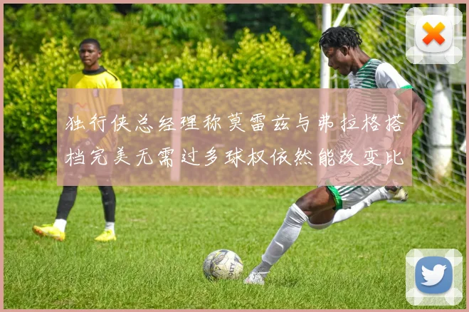 独行侠总经理称莫雷兹与弗拉格搭档完美无需过多球权依然能改变比赛局势