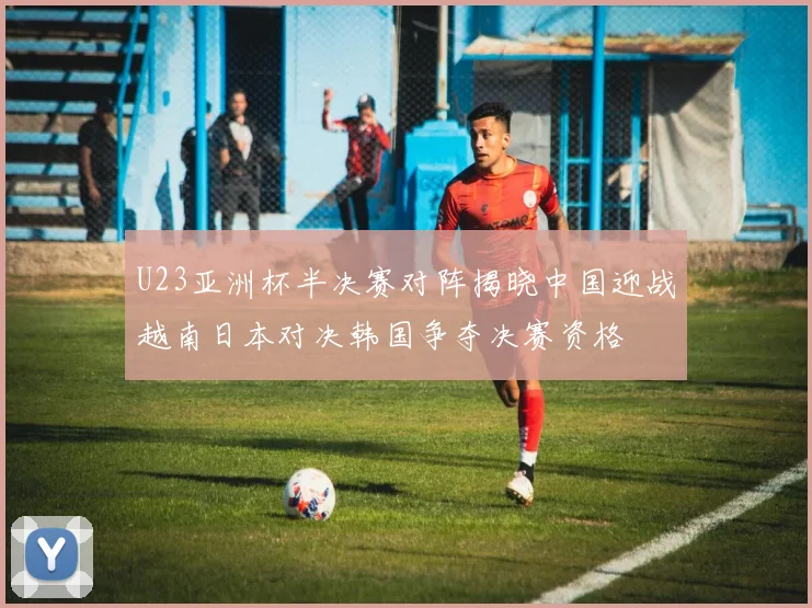 U23亚洲杯半决赛对阵揭晓中国迎战越南日本对决韩国争夺决赛资格