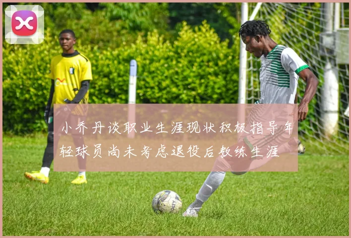 小乔丹谈职业生涯现状积极指导年轻球员尚未考虑退役后教练生涯