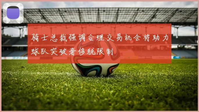 骑士总裁强调合理交易机会将助力球队突破奢侈税限制