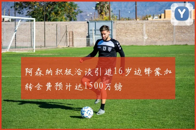 阿森纳积极洽谈引进16岁边锋蒙加转会费预计达1500万镑