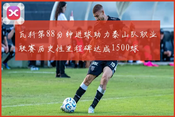 瓦科第88分钟进球助力泰山队职业联赛历史性里程碑达成1500球